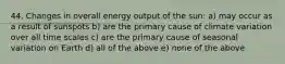 44. Changes in overall energy output of the sun: a) may occur as a result of sunspots b) are the primary cause of climate variation over all time scales c) are the primary cause of seasonal variation on Earth d) all of the above e) none of the above