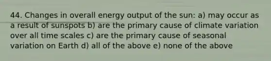 44. Changes in overall energy output of the sun: a) may occur as a result of sunspots b) are the primary cause of climate variation over all time scales c) are the primary cause of seasonal variation on Earth d) all of the above e) none of the above