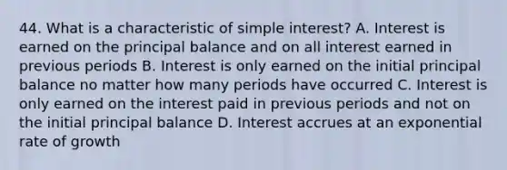 44. What is a characteristic of simple interest? A. Interest is earned on the principal balance and on all interest earned in previous periods B. Interest is only earned on the initial principal balance no matter how many periods have occurred C. Interest is only earned on the interest paid in previous periods and not on the initial principal balance D. Interest accrues at an exponential rate of growth