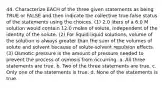 44. Characterize EACH of the three given statements as being TRUE or FALSE and then indicate the collective true-false status of the statements using the choices. (1) 2.0 liters of a 6.0 M solution would contain 12.0 moles of solute, independent of the identity of the solute. (2) For liquid-liquid solutions, volume of the solution is always greater than the sum of the volumes of solute and solvent because of solute-solvent repulsion effects. (3) Osmotic pressure is the amount of pressure needed to prevent the process of osmosis from occurring. a. All three statements are true. b. Two of the three statements are true. c. Only one of the statements is true. d. None of the statements is true.