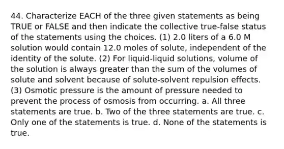 44. Characterize EACH of the three given statements as being TRUE or FALSE and then indicate the collective true-false status of the statements using the choices. (1) 2.0 liters of a 6.0 M solution would contain 12.0 moles of solute, independent of the identity of the solute. (2) For liquid-liquid solutions, volume of the solution is always greater than the sum of the volumes of solute and solvent because of solute-solvent repulsion effects. (3) Osmotic pressure is the amount of pressure needed to prevent the process of osmosis from occurring. a. All three statements are true. b. Two of the three statements are true. c. Only one of the statements is true. d. None of the statements is true.