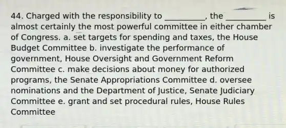 44. Charged with the responsibility to __________, the __________ is almost certainly the most powerful committee in either chamber of Congress. a. set targets for spending and taxes, the House Budget Committee b. investigate the performance of government, House Oversight and Government Reform Committee c. make decisions about money for authorized programs, the Senate Appropriations Committee d. oversee nominations and the Department of Justice, Senate Judiciary Committee e. grant and set procedural rules, House Rules Committee