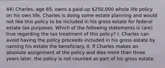 44) Charles, age 65, owns a paid-up 250,000 whole life policy on his own life. Charles is doing some estate planning and would not like this policy to be included in his gross estate for federal estate tax purposes. Which of the following statements is (are) true regarding the tax treatment of this policy? I. Charles can avoid having the policy proceeds included in his gross estate by naming his estate the beneficiary. II. If Charles makes an absolute assignment of the policy and dies more than three years later, the policy is not counted as part of his gross estate.