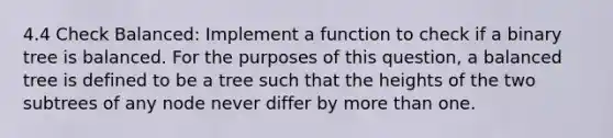 4.4 Check Balanced: Implement a function to check if a binary tree is balanced. For the purposes of this question, a balanced tree is defined to be a tree such that the heights of the two subtrees of any node never differ by more than one.