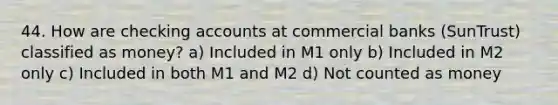 44. How are checking accounts at commercial banks (SunTrust) classified as money? a) Included in M1 only b) Included in M2 only c) Included in both M1 and M2 d) Not counted as money