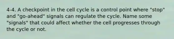 4-4. A checkpoint in the cell cycle is a control point where "stop" and "go-ahead" signals can regulate the cycle. Name some "signals" that could affect whether the cell progresses through the cycle or not.