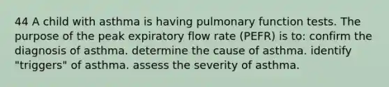 44 A child with asthma is having pulmonary function tests. The purpose of the peak expiratory flow rate (PEFR) is to: confirm the diagnosis of asthma. determine the cause of asthma. identify "triggers" of asthma. assess the severity of asthma.