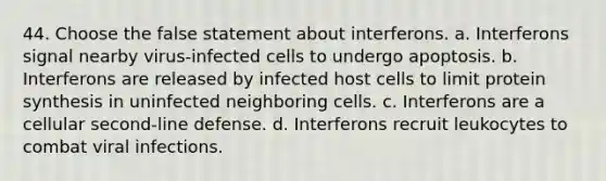 44. Choose the false statement about interferons. a. Interferons signal nearby virus-infected cells to undergo apoptosis. b. Interferons are released by infected host cells to limit protein synthesis in uninfected neighboring cells. c. Interferons are a cellular second-line defense. d. Interferons recruit leukocytes to combat viral infections.