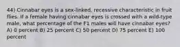 44) Cinnabar eyes is a sex-linked, recessive characteristic in fruit flies. If a female having cinnabar eyes is crossed with a wild-type male, what percentage of the F1 males will have cinnabar eyes? A) 0 percent B) 25 percent C) 50 percent D) 75 percent E) 100 percent