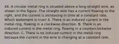 44. A circular metal ring is situated above a long straight wire, as shown in the figure. The straight wire has a current flowing to the right, and the current is increasing in time at a constant rate. Which statement is true? A. There is an induced current in the metal ring, flowing in a clockwise direction. B. There is an induced current in the metal ring, flowing in a counterclockwise direction. C. There is no induced current in the metal ring because the current in the wire is changing at a constant rate.