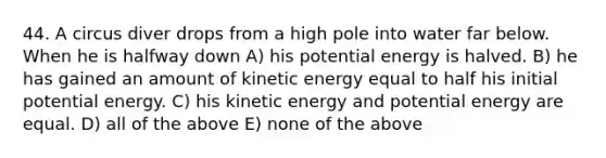 44. A circus diver drops from a high pole into water far below. When he is halfway down A) his potential energy is halved. B) he has gained an amount of kinetic energy equal to half his initial potential energy. C) his kinetic energy and potential energy are equal. D) all of the above E) none of the above