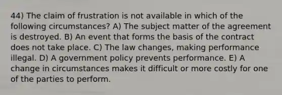 44) The claim of frustration is not available in which of the following circumstances? A) The subject matter of the agreement is destroyed. B) An event that forms the basis of the contract does not take place. C) The law changes, making performance illegal. D) A government policy prevents performance. E) A change in circumstances makes it difficult or more costly for one of the parties to perform.