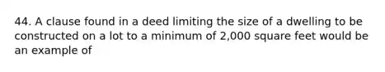 44. A clause found in a deed limiting the size of a dwelling to be constructed on a lot to a minimum of 2,000 square feet would be an example of