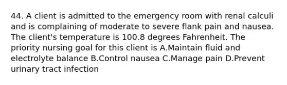 44. A client is admitted to the emergency room with renal calculi and is complaining of moderate to severe flank pain and nausea. The client's temperature is 100.8 degrees Fahrenheit. The priority nursing goal for this client is A.Maintain fluid and electrolyte balance B.Control nausea C.Manage pain D.Prevent urinary tract infection