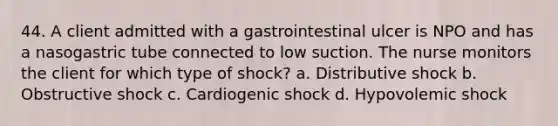 44. A client admitted with a gastrointestinal ulcer is NPO and has a nasogastric tube connected to low suction. The nurse monitors the client for which type of shock? a. Distributive shock b. Obstructive shock c. Cardiogenic shock d. Hypovolemic shock