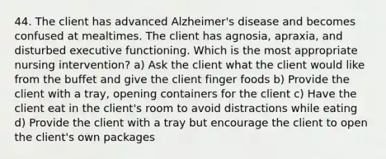 44. The client has advanced Alzheimer's disease and becomes confused at mealtimes. The client has agnosia, apraxia, and disturbed executive functioning. Which is the most appropriate nursing intervention? a) Ask the client what the client would like from the buffet and give the client finger foods b) Provide the client with a tray, opening containers for the client c) Have the client eat in the client's room to avoid distractions while eating d) Provide the client with a tray but encourage the client to open the client's own packages