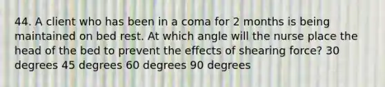 44. A client who has been in a coma for 2 months is being maintained on bed rest. At which angle will the nurse place the head of the bed to prevent the effects of shearing force? 30 degrees 45 degrees 60 degrees 90 degrees