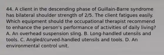 44. A client in the descending phase of Guillain-Barre syndrome has bilateral shoulder strength of 2/5. The client fatigues easily. Which equipment should the occupational therapist recommend to enhance the person's performance of activities of daily living? A. An overhead suspension sling. B. Long-handled utensils and tools. C. Angled/curved-handled utensils and tools. D. An environmental control unit.