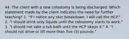 44. The client with a new colostomy is being discharged. Which statement made by the client indicates the need for further teaching? 1. "If I notice any skin breakdown, I will call the HCP." 2. "I should drink only liquids until the colostomy starts to work." 3. "I should not take a tub bath until the HCP okays it." 4. "I should not drive or lift more than five (5) pounds."