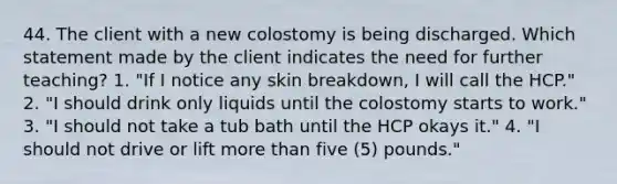 44. The client with a new colostomy is being discharged. Which statement made by the client indicates the need for further teaching? 1. "If I notice any skin breakdown, I will call the HCP." 2. "I should drink only liquids until the colostomy starts to work." 3. "I should not take a tub bath until the HCP okays it." 4. "I should not drive or lift more than five (5) pounds."