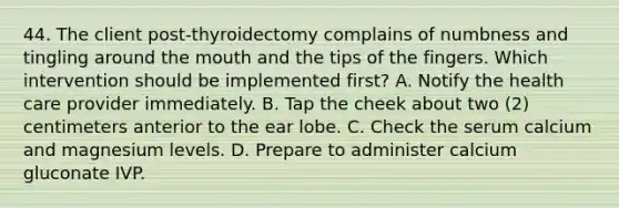 44. The client post-thyroidectomy complains of numbness and tingling around the mouth and the tips of the fingers. Which intervention should be implemented first? A. Notify the health care provider immediately. B. Tap the cheek about two (2) centimeters anterior to the ear lobe. C. Check the serum calcium and magnesium levels. D. Prepare to administer calcium gluconate IVP.