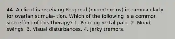 44. A client is receiving Pergonal (menotropins) intramuscularly for ovarian stimula- tion. Which of the following is a common side effect of this therapy? 1. Piercing rectal pain. 2. Mood swings. 3. Visual disturbances. 4. Jerky tremors.