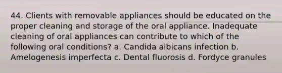 44. Clients with removable appliances should be educated on the proper cleaning and storage of the oral appliance. Inadequate cleaning of oral appliances can contribute to which of the following oral conditions? a. Candida albicans infection b. Amelogenesis imperfecta c. Dental fluorosis d. Fordyce granules