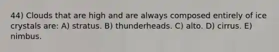 44) Clouds that are high and are always composed entirely of ice crystals are: A) stratus. B) thunderheads. C) alto. D) cirrus. E) nimbus.