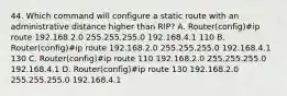 44. Which command will configure a static route with an administrative distance higher than RIP? A. Router(config)#ip route 192.168.2.0 255.255.255.0 192.168.4.1 110 B. Router(config)#ip route 192.168.2.0 255.255.255.0 192.168.4.1 130 C. Router(config)#ip route 110 192.168.2.0 255.255.255.0 192.168.4.1 D. Router(config)#ip route 130 192.168.2.0 255.255.255.0 192.168.4.1