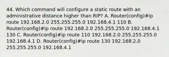 44. Which command will configure a static route with an administrative distance higher than RIP? A. Router(config)#ip route 192.168.2.0 255.255.255.0 192.168.4.1 110 B. Router(config)#ip route 192.168.2.0 255.255.255.0 192.168.4.1 130 C. Router(config)#ip route 110 192.168.2.0 255.255.255.0 192.168.4.1 D. Router(config)#ip route 130 192.168.2.0 255.255.255.0 192.168.4.1