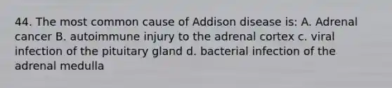 44. The most common cause of Addison disease is: A. Adrenal cancer B. autoimmune injury to the adrenal cortex c. viral infection of the pituitary gland d. bacterial infection of the adrenal medulla