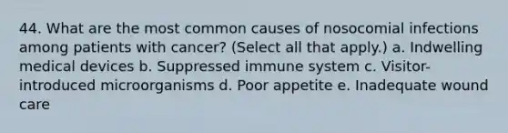 44. What are the most common causes of nosocomial infections among patients with cancer? (Select all that apply.) a. Indwelling medical devices b. Suppressed immune system c. Visitor-introduced microorganisms d. Poor appetite e. Inadequate wound care