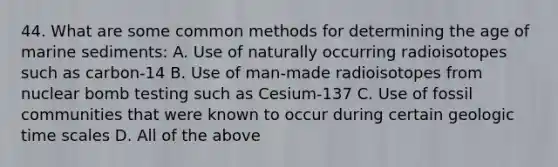 44. What are some common methods for determining the age of marine sediments: A. Use of naturally occurring radioisotopes such as carbon-14 B. Use of man-made radioisotopes from nuclear bomb testing such as Cesium-137 C. Use of fossil communities that were known to occur during certain geologic time scales D. All of the above