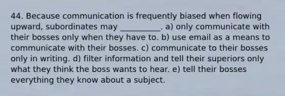 44. Because communication is frequently biased when flowing upward, subordinates may __________. a) only communicate with their bosses only when they have to. b) use email as a means to communicate with their bosses. c) communicate to their bosses only in writing. d) filter information and tell their superiors only what they think the boss wants to hear. e) tell their bosses everything they know about a subject.