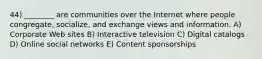 44) ________ are communities over the Internet where people congregate, socialize, and exchange views and information. A) Corporate Web sites B) Interactive television C) Digital catalogs D) Online social networks E) Content sponsorships