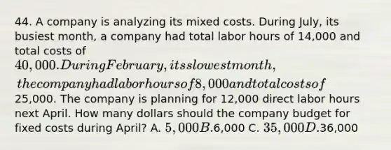 44. A company is analyzing its mixed costs. During July, its busiest month, a company had total labor hours of 14,000 and total costs of 40,000. During February, its slowest month, the company had labor hours of 8,000 and total costs of25,000. The company is planning for 12,000 direct labor hours next April. How many dollars should the company budget for fixed costs during April? A. 5,000 B.6,000 C. 35,000 D.36,000