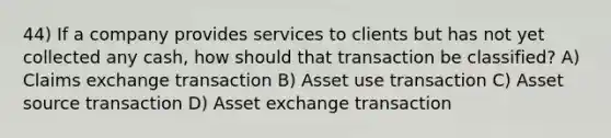 44) If a company provides services to clients but has not yet collected any cash, how should that transaction be classified? A) Claims exchange transaction B) Asset use transaction C) Asset source transaction D) Asset exchange transaction