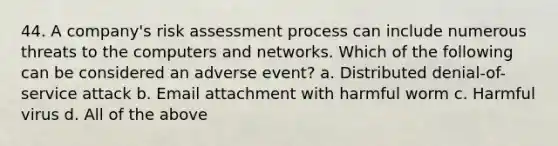 44. A company's risk assessment process can include numerous threats to the computers and networks. Which of the following can be considered an adverse event? a. Distributed denial-of-service attack b. Email attachment with harmful worm c. Harmful virus d. All of the above