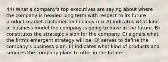 44) What a company's top executives are saying about where the company is headed long term with respect to its future product-market-customer-technology mix A) indicates what kind of business model the company is going to have in the future. B) constitutes the strategic vision for the company. C) signals what the firm's emergent strategy will be. D) serves to define the company's business plan. E) indicates what kind of products and services the company plans to offer in the future.