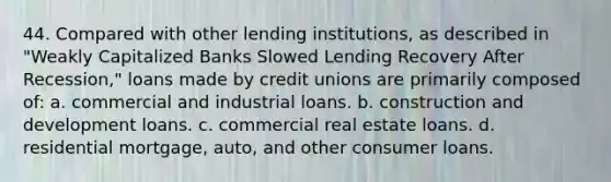 44. Compared with other lending institutions, as described in "Weakly Capitalized Banks Slowed Lending Recovery After Recession," loans made by credit unions are primarily composed of: a. commercial and industrial loans. b. construction and development loans. c. commercial real estate loans. d. residential mortgage, auto, and other consumer loans.