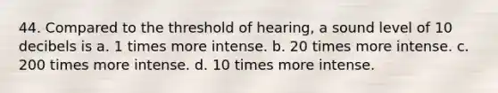 44. Compared to the threshold of hearing, a sound level of 10 decibels is a. 1 times more intense. b. 20 times more intense. c. 200 times more intense. d. 10 times more intense.