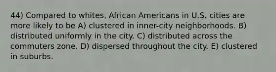 44) Compared to whites, <a href='https://www.questionai.com/knowledge/kktT1tbvGH-african-americans' class='anchor-knowledge'>african americans</a> in U.S. cities are more likely to be A) clustered in inner-city neighborhoods. B) distributed uniformly in the city. C) distributed across the commuters zone. D) dispersed throughout the city. E) clustered in suburbs.