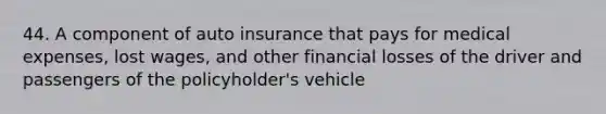 44. A component of auto insurance that pays for medical expenses, lost wages, and other financial losses of the driver and passengers of the policyholder's vehicle