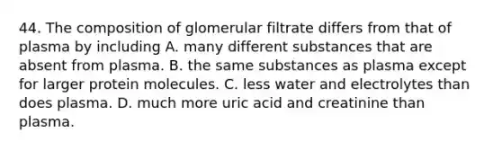 44. The composition of glomerular filtrate differs from that of plasma by including A. many different substances that are absent from plasma. B. the same substances as plasma except for larger protein molecules. C. less water and electrolytes than does plasma. D. much more uric acid and creatinine than plasma.