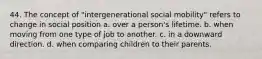 44. The concept of "intergenerational social mobility" refers to change in social position a. over a person's lifetime. b. when moving from one type of job to another. c. in a downward direction. d. when comparing children to their parents.