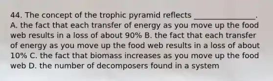 44. The concept of the trophic pyramid reflects ________________. A. the fact that each transfer of energy as you move up the food web results in a loss of about 90% B. the fact that each transfer of energy as you move up the food web results in a loss of about 10% C. the fact that biomass increases as you move up the food web D. the number of decomposers found in a system