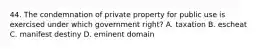 44. The condemnation of private property for public use is exercised under which government right? A. taxation B. escheat C. manifest destiny D. eminent domain