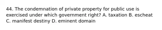 44. The condemnation of private property for public use is exercised under which government right? A. taxation B. escheat C. manifest destiny D. eminent domain