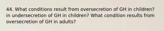 44. What conditions result from oversecretion of GH in children? in undersecretion of GH in children? What condition results from oversecretion of GH in adults?