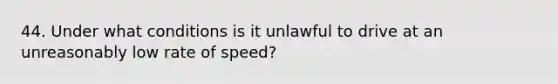 44. Under what conditions is it unlawful to drive at an unreasonably low rate of speed?